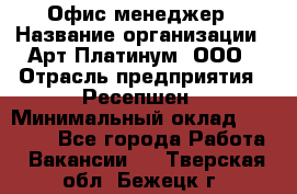 Офис-менеджер › Название организации ­ Арт Платинум, ООО › Отрасль предприятия ­ Ресепшен › Минимальный оклад ­ 15 000 - Все города Работа » Вакансии   . Тверская обл.,Бежецк г.